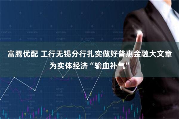 富腾优配 工行无锡分行扎实做好普惠金融大文章为实体经济“输血补气”