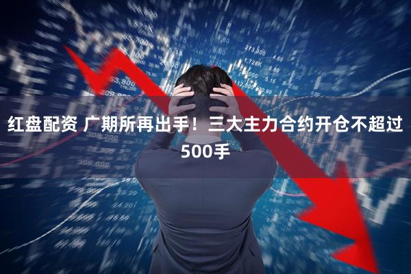 红盘配资 广期所再出手！三大主力合约开仓不超过500手