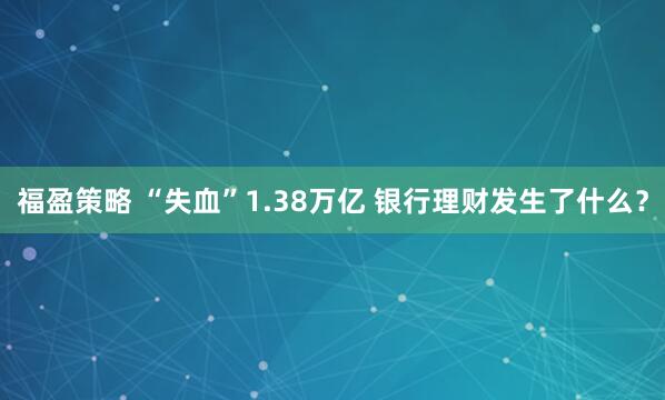 福盈策略 “失血”1.38万亿 银行理财发生了什么？
